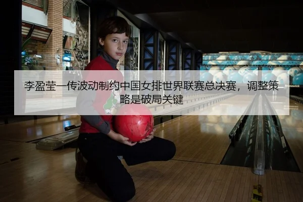 李盈莹一传波动制约中国女排世界联赛总决赛，调整策略是破局关键